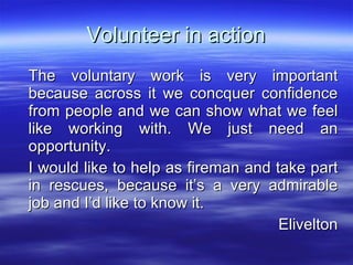 Volunteer in action The voluntary work is very important because across it we concquer confidence from people and we can show what we feel like working with. We just need an opportunity. I would like to help as fireman and take part in rescues, because it’s a very admirable job and I’d like to know it. Elivelton 