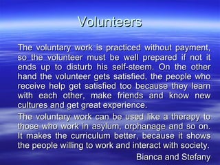 Volunteers The voluntary work is practiced without payment, so the volunteer must be well prepared if not it ends up to disturb his self-steem. On the other hand the volunteer gets satisfied, the people who receive help get satisfied too because they learn with each other, make friends and know new cultures and get great experience. The voluntary work can be used like a therapy to those who work in asylum, orphanage and so on. It makes the curriculum better, because it shows the people willing to work and interact with society. Bianca and Stefany 