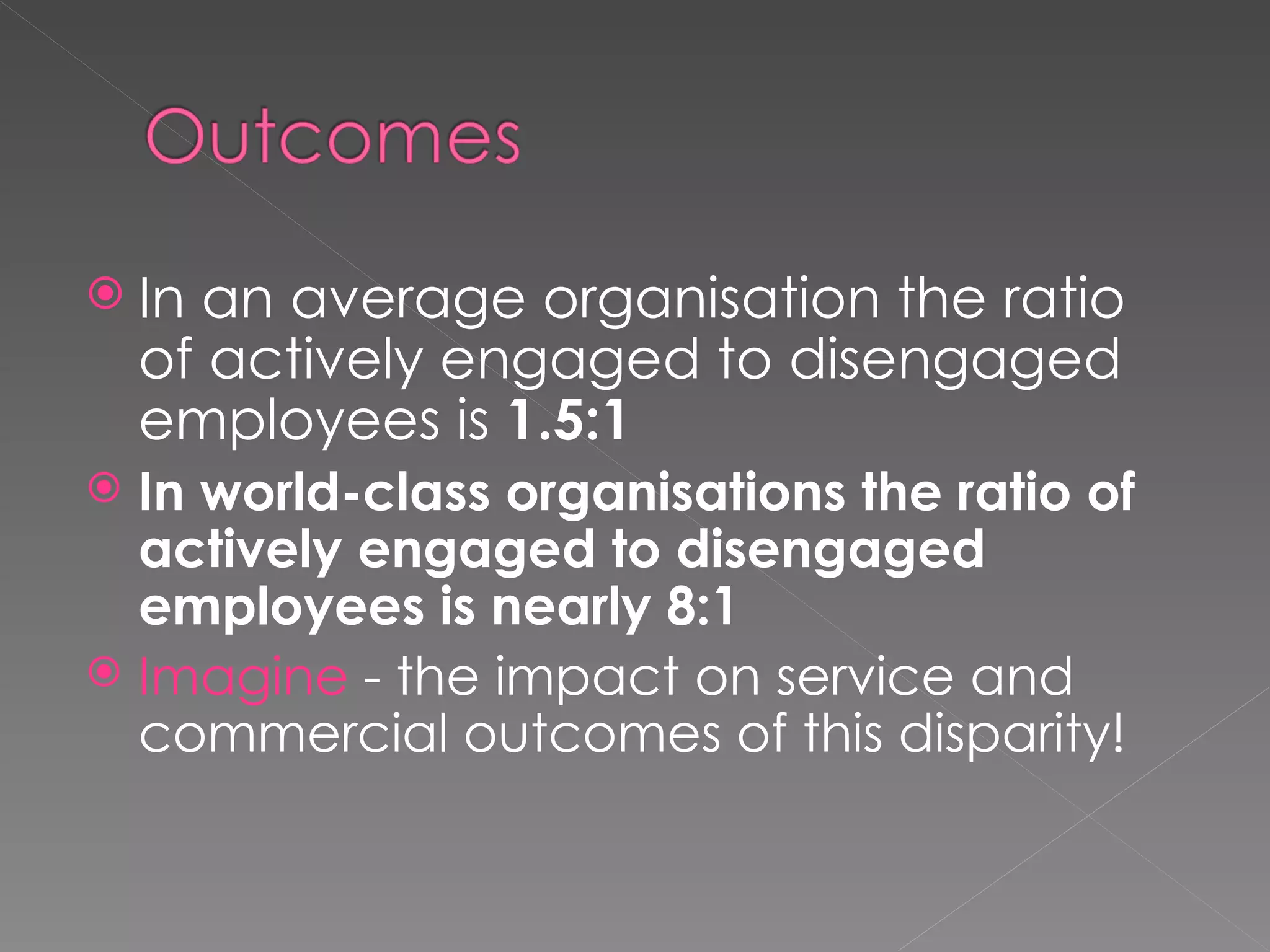 In an average organisation the ratio of actively engaged to disengaged employees is  1.5:1 In world-class organisations the ratio of actively engaged to disengaged employees is nearly 8:1 Imagine  - the impact on service and commercial outcomes of this disparity! 