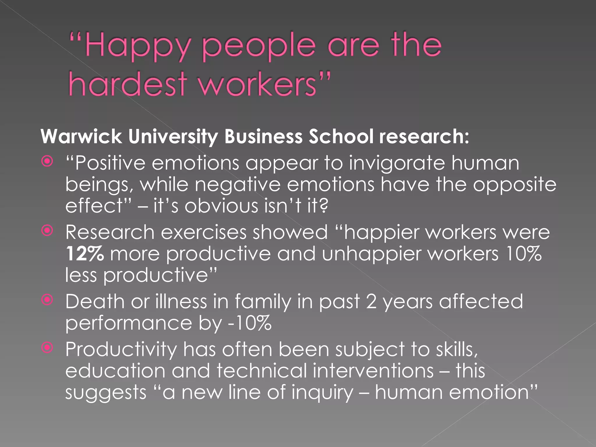 Warwick University Business School research: “ Positive emotions appear to invigorate human beings, while negative emotions have the opposite effect” – it’s obvious isn’t it? Research exercises showed “happier workers were  12%  more productive and unhappier workers 10% less productive” Death or illness in family in past 2 years affected performance by -10% Productivity has often been subject to skills, education and technical interventions – this suggests “a new line of inquiry – human emotion” 
