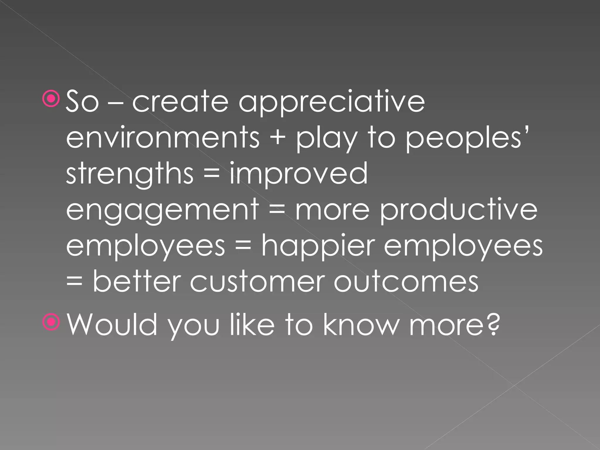 So – create appreciative environments + play to peoples’ strengths = improved engagement = more productive employees = happier employees = better customer outcomes  Would you like to know more? 