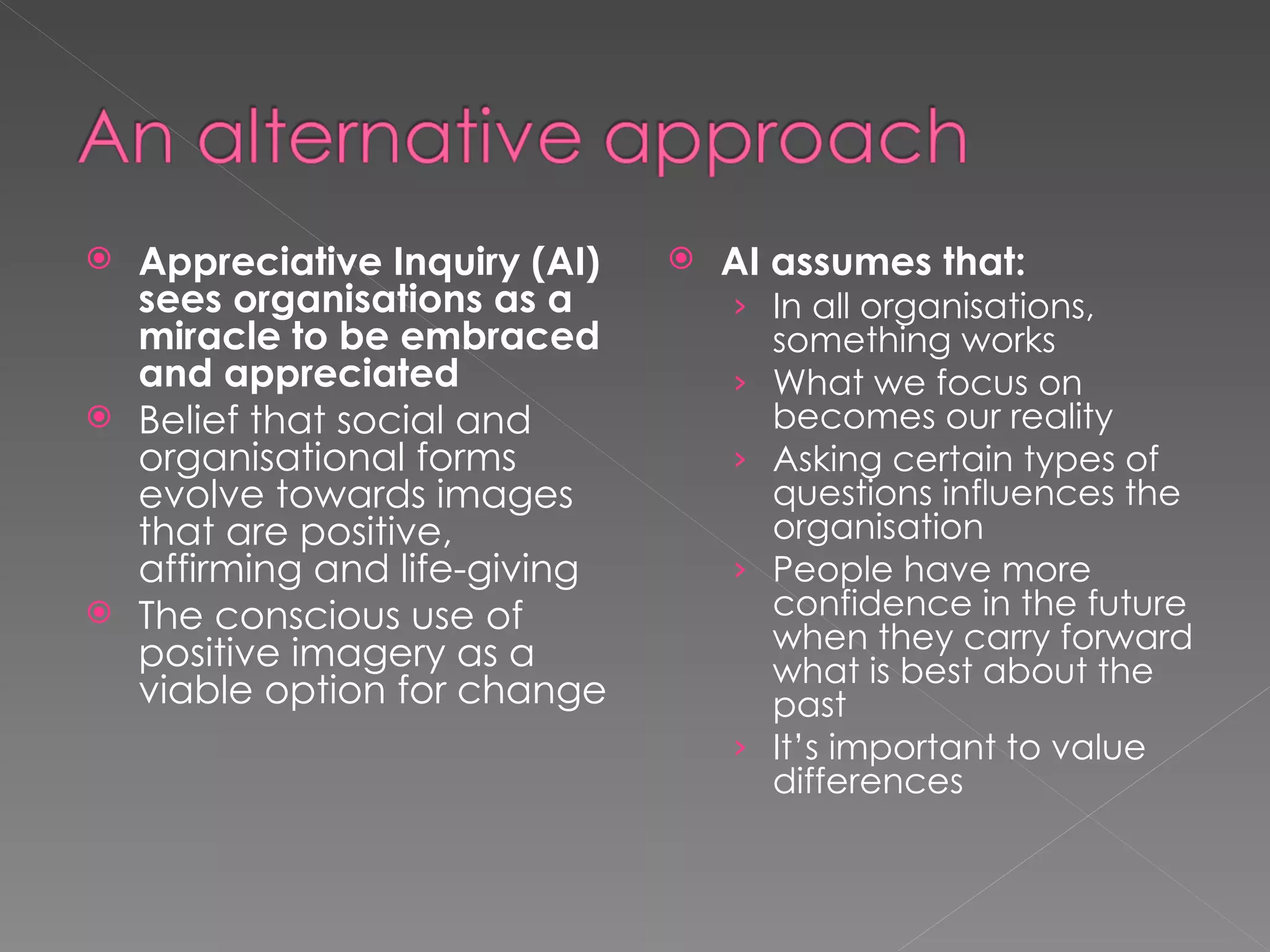Appreciative Inquiry (AI) sees organisations as a miracle to be embraced and appreciated Belief that social and organisational forms evolve towards images that are positive, affirming and life-giving The conscious use of positive imagery as a viable option for change AI assumes that: In all organisations, something works What we focus on becomes our reality Asking certain types of questions influences the organisation People have more confidence in the future when they carry forward what is best about the past It’s important to value differences 