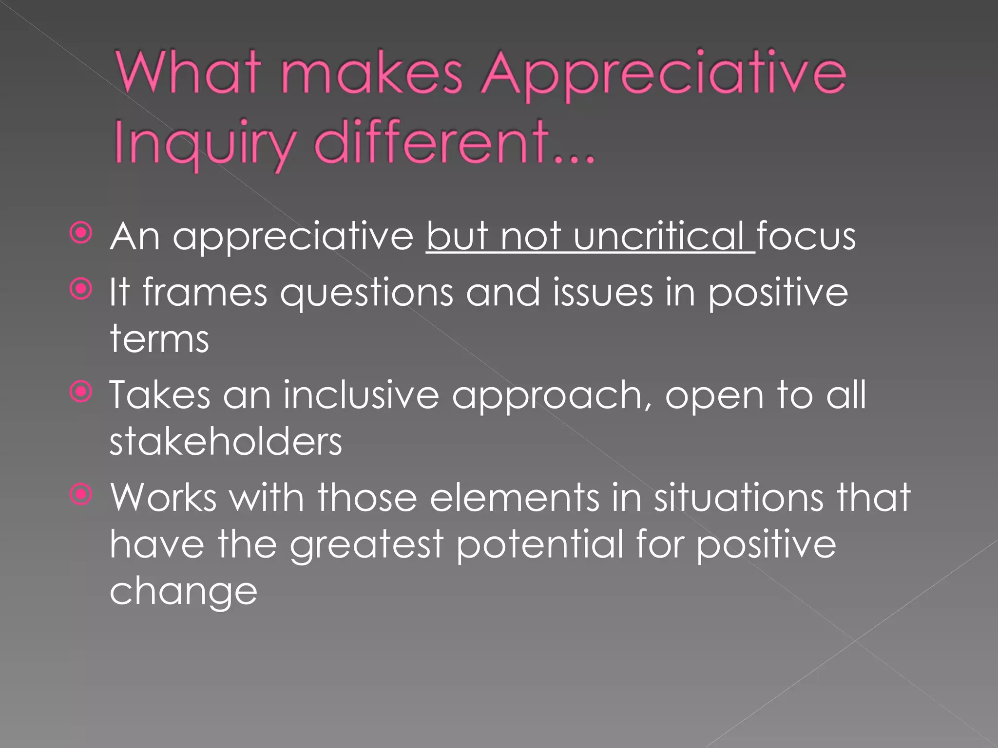 An appreciative  but not uncritical  focus It frames questions and issues in positive terms Takes an inclusive approach, open to all stakeholders Works with those elements in situations that have the greatest potential for positive change 