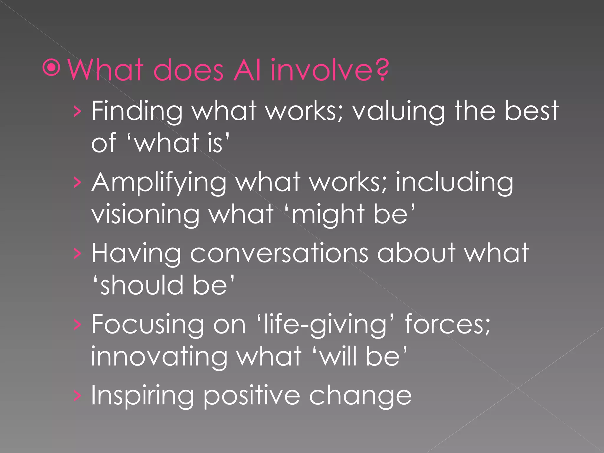 What does AI involve? Finding what works; valuing the best of ‘what is’ Amplifying what works; including visioning what ‘might be’  Having conversations about what ‘should be’ Focusing on ‘life-giving’ forces; innovating what ‘will be’ Inspiring positive change 