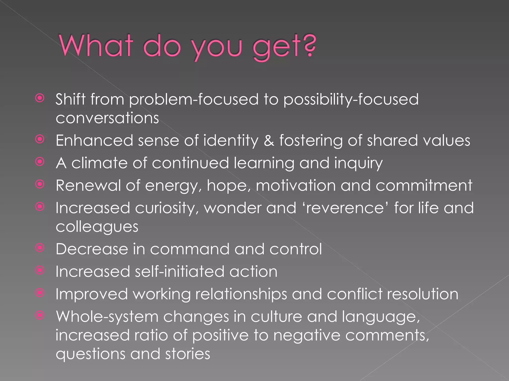 Shift from problem-focused to possibility-focused conversations Enhanced sense of identity & fostering of shared values A climate of continued learning and inquiry  Renewal of energy, hope, motivation and commitment Increased curiosity, wonder and ‘reverence’ for life and colleagues Decrease in command and control  Increased self-initiated action Improved working relationships and conflict resolution Whole-system changes in culture and language,  increased ratio of positive to negative comments, questions and stories 