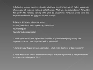 1. Reflecting on your  experience to date, what have been the high points?  Select an example of when you felt you were making a real difference.  What were the circumstances?  Why did it feel good?  Who were you working with?  What did you achieve?  What was special about this experience? Describe the  story  around your example 2. What is it that you value most about:  Yourself, your distinctive competence  / contribution Your colleagues Your clients/the organisation 3. What 'gives life' to your organisation - without 'it' (this core life giving factor),  the organisation would cease to perform well or even exist? 4. What are your hopes for your organisation - what might it achieve or best represent? 5. What key success factors would indicate to you that your organisation is well positioned to cope with the challenges of 2011?  