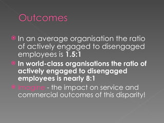 In an average organisation the ratio of actively engaged to disengaged employees is  1.5:1 In world-class organisations the ratio of actively engaged to disengaged employees is nearly 8:1 Imagine  - the impact on service and commercial outcomes of this disparity! 