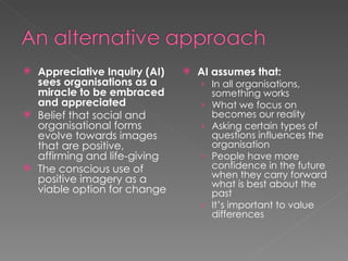 Appreciative Inquiry (AI) sees organisations as a miracle to be embraced and appreciated Belief that social and organisational forms evolve towards images that are positive, affirming and life-giving The conscious use of positive imagery as a viable option for change AI assumes that: In all organisations, something works What we focus on becomes our reality Asking certain types of questions influences the organisation People have more confidence in the future when they carry forward what is best about the past It’s important to value differences 