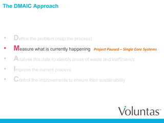 The DMAIC Approach
• Define the problem (map the process)
• Measure what is currently happening
• Analyse this data to identify areas of waste and inefficiency
• Improve the current process
• Control the improvements to ensure their sustainability
Project Paused – Single Core Systems
 