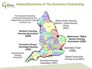 GPS Management Team: In Touch Sessions
October 2013History/Divisions of The Guinness Partnership
Northern Counties
Housing Association
(2008)
Guinness Trust
(1890)
Parchment Group /
Hermitage Housing
(1992)
Midsummer / Milton
Keynes Housing
Association (2006)
Avondown Housing
Association (1991)
Clapton Community
Housing Trust (2001)
William Sutton Housing
Alliance + Ujima Housing
Group
(2001)
The Riverside Partnership
Riverside Housing Group, the
Regenda Group and the Liverpool
Housing Trust
Gloucestershire
Housing
Association
 