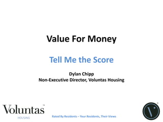 Value For Money

    Tell Me the Score
              Dylan Chipp
Non-Executive Director, Voluntas Housing




      Rated By Residents – Your Residents, Their Views
 