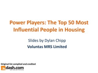 Power Players: The Top 50 Most
         Influential People in Housing
                          Slides by Dylan Chipp
                          Voluntas MRS Limited


Original list complied and credited
to:
 