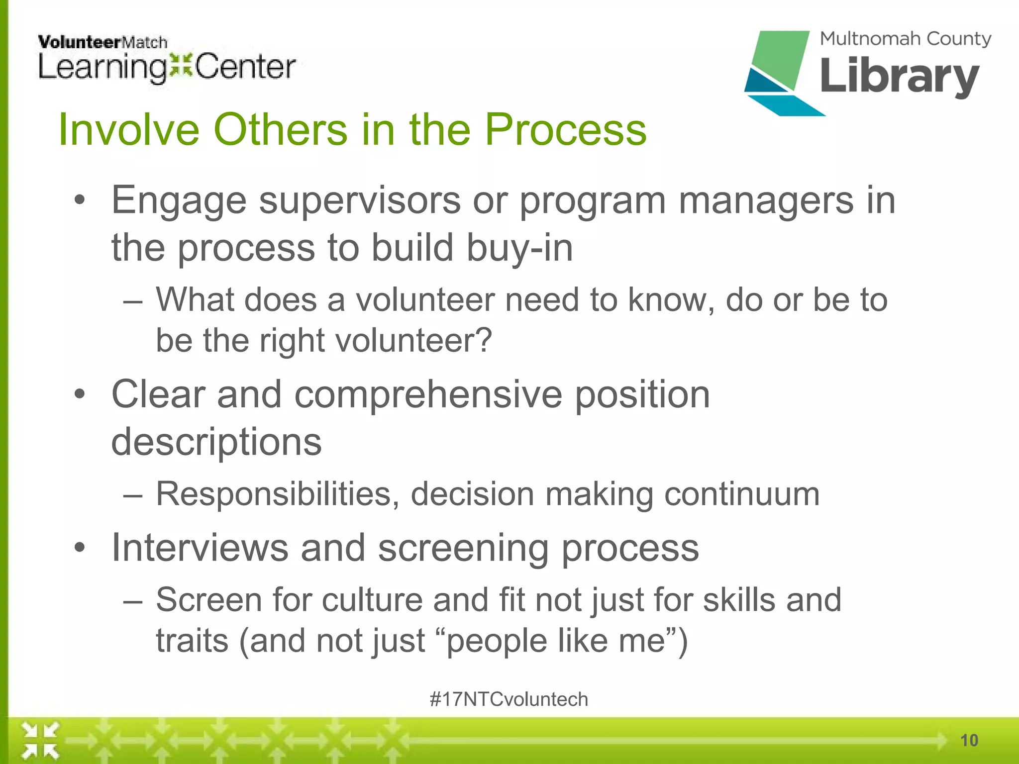 10
Involve Others in the Process
• Engage supervisors or program managers in
the process to build buy-in
– What does a volunteer need to know, do or be to
be the right volunteer?
• Clear and comprehensive position
descriptions
– Responsibilities, decision making continuum
• Interviews and screening process
– Screen for culture and fit not just for skills and
traits (and not just “people like me”)
#17NTCvoluntech
 