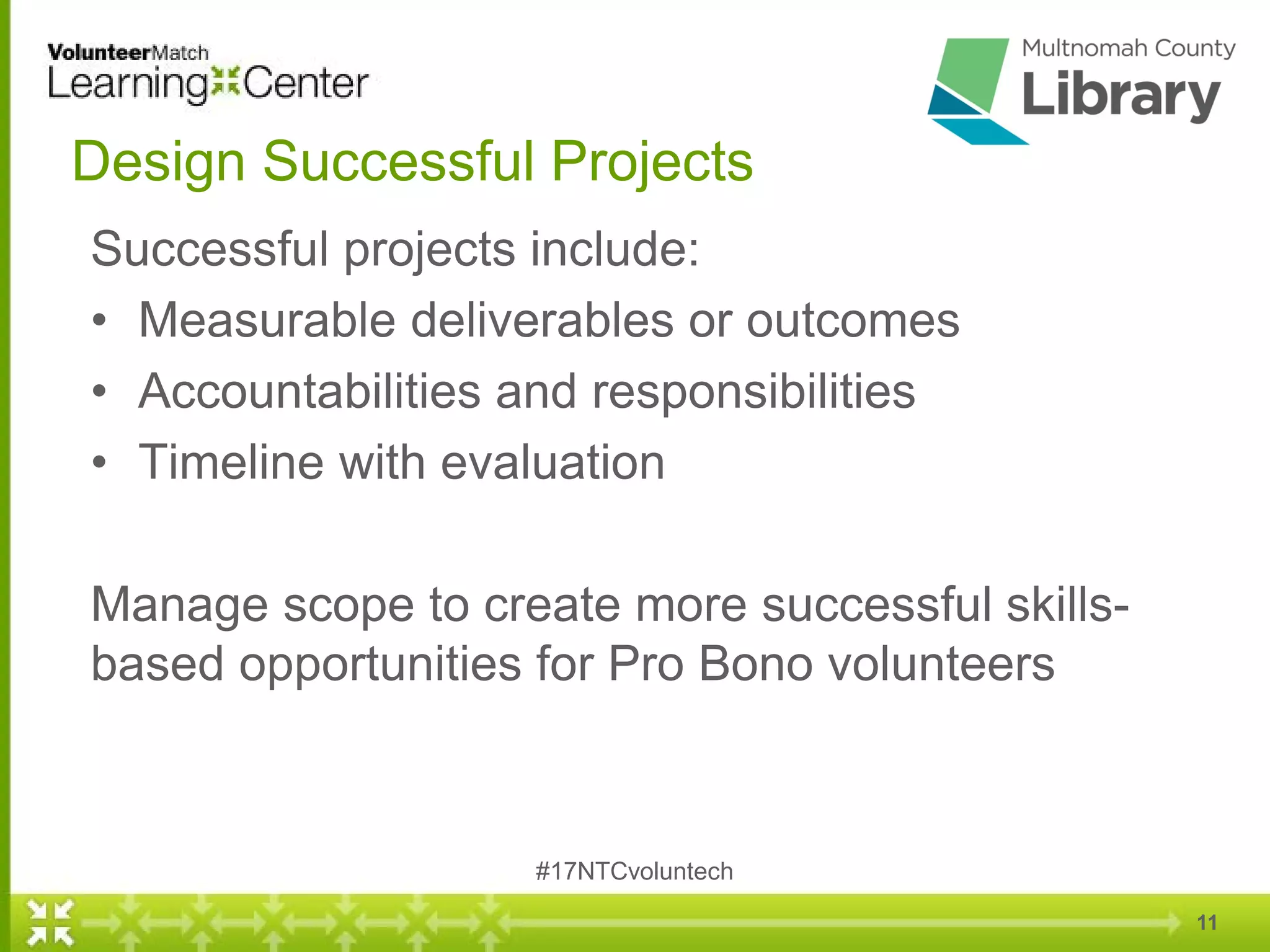 11
Design Successful Projects
Successful projects include:
• Measurable deliverables or outcomes
• Accountabilities and responsibilities
• Timeline with evaluation
Manage scope to create more successful skills-
based opportunities for Pro Bono volunteers
#17NTCvoluntech
 