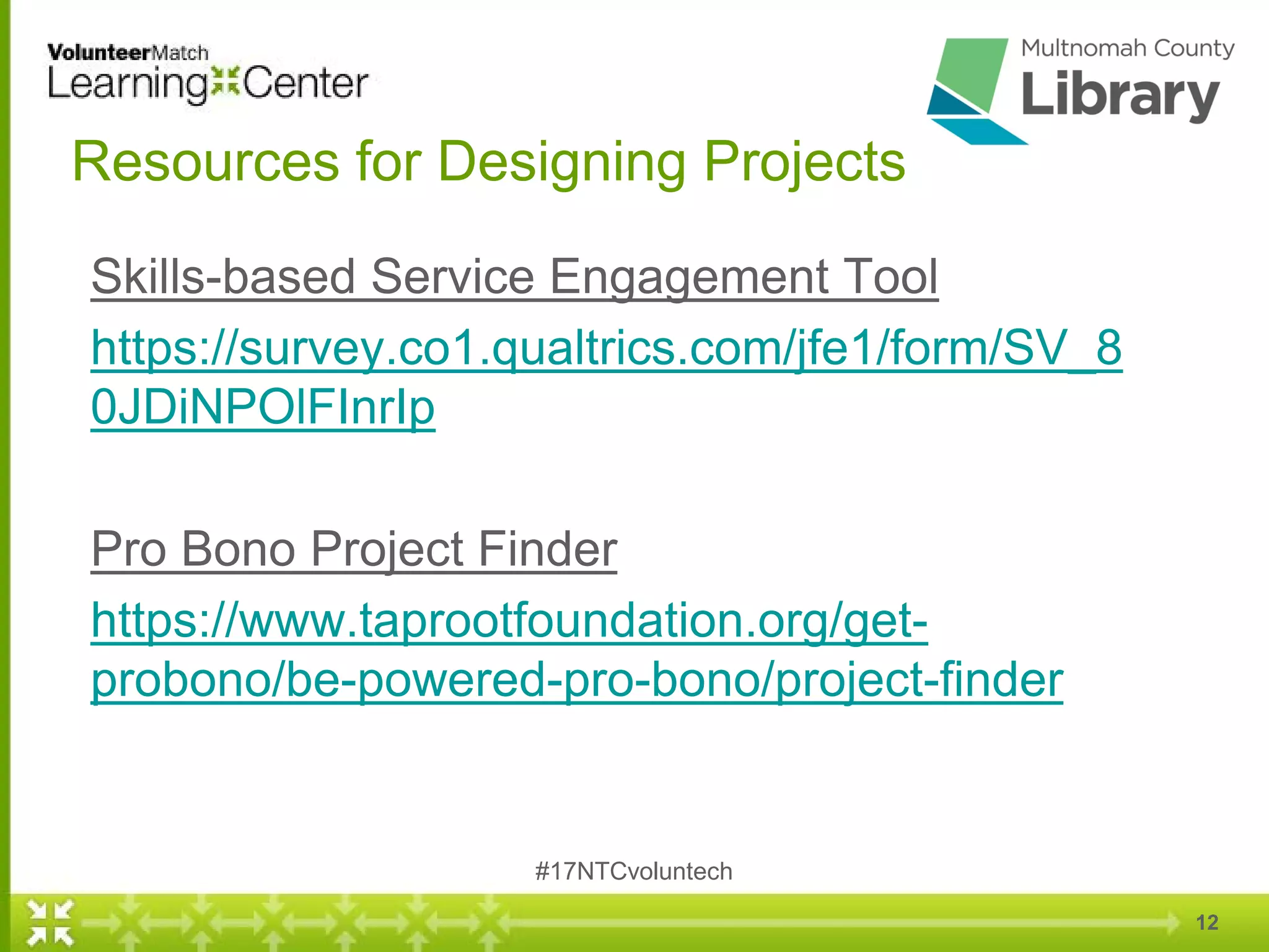 12
Resources for Designing Projects
Skills-based Service Engagement Tool
https://survey.co1.qualtrics.com/jfe1/form/SV_8
0JDiNPOlFInrIp
Pro Bono Project Finder
https://www.taprootfoundation.org/get-
probono/be-powered-pro-bono/project-finder
#17NTCvoluntech
 