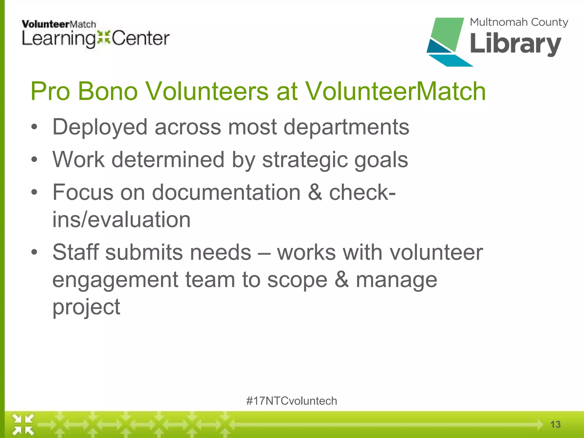 Pro Bono Volunteers at VolunteerMatch
• Deployed across most departments
• Work determined by strategic goals
• Focus on documentation & check-
ins/evaluation
• Staff submits needs – works with volunteer
engagement team to scope & manage
project
#17NTCvoluntech
13
 
