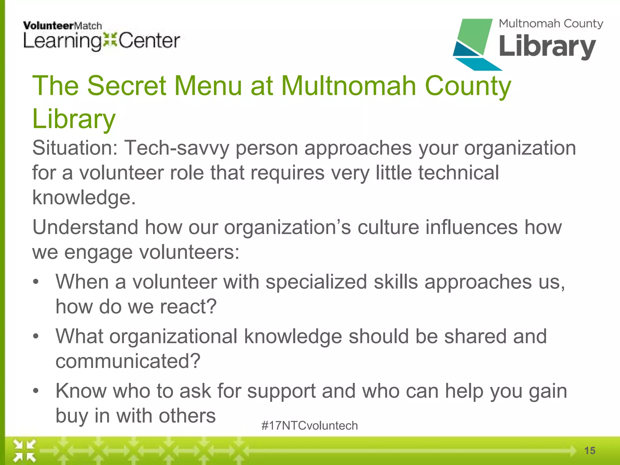 The Secret Menu at Multnomah County
Library
Situation: Tech-savvy person approaches your organization
for a volunteer role that requires very little technical
knowledge.
Understand how our organization’s culture influences how
we engage volunteers:
• When a volunteer with specialized skills approaches us,
how do we react?
• What organizational knowledge should be shared and
communicated?
• Know who to ask for support and who can help you gain
buy in with others #17NTCvoluntech
15
 