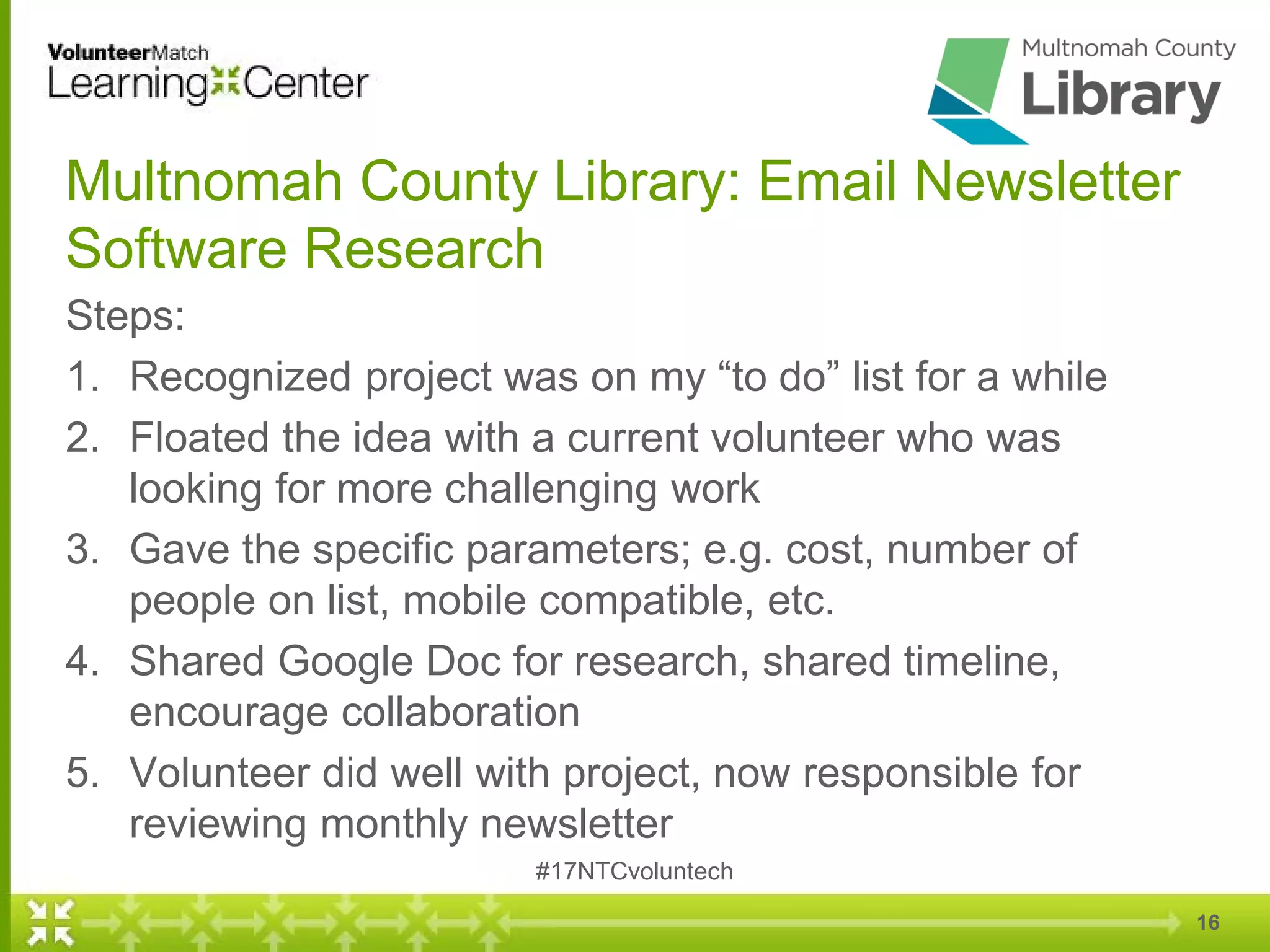 Multnomah County Library: Email Newsletter
Software Research
Steps:
1. Recognized project was on my “to do” list for a while
2. Floated the idea with a current volunteer who was
looking for more challenging work
3. Gave the specific parameters; e.g. cost, number of
people on list, mobile compatible, etc.
4. Shared Google Doc for research, shared timeline,
encourage collaboration
5. Volunteer did well with project, now responsible for
reviewing monthly newsletter
#17NTCvoluntech
16
 