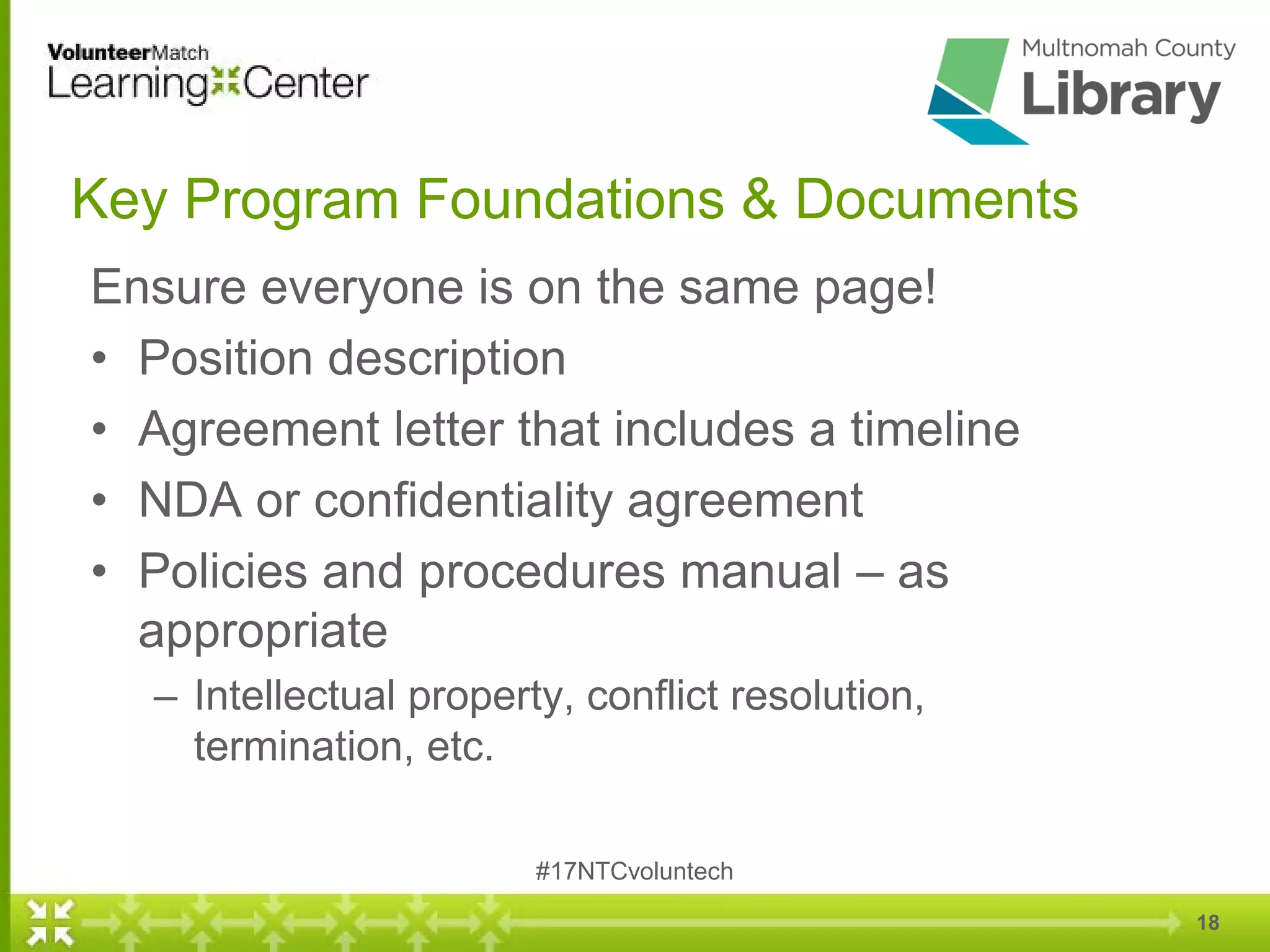 18
Key Program Foundations & Documents
Ensure everyone is on the same page!
• Position description
• Agreement letter that includes a timeline
• NDA or confidentiality agreement
• Policies and procedures manual – as
appropriate
– Intellectual property, conflict resolution,
termination, etc.
#17NTCvoluntech
 