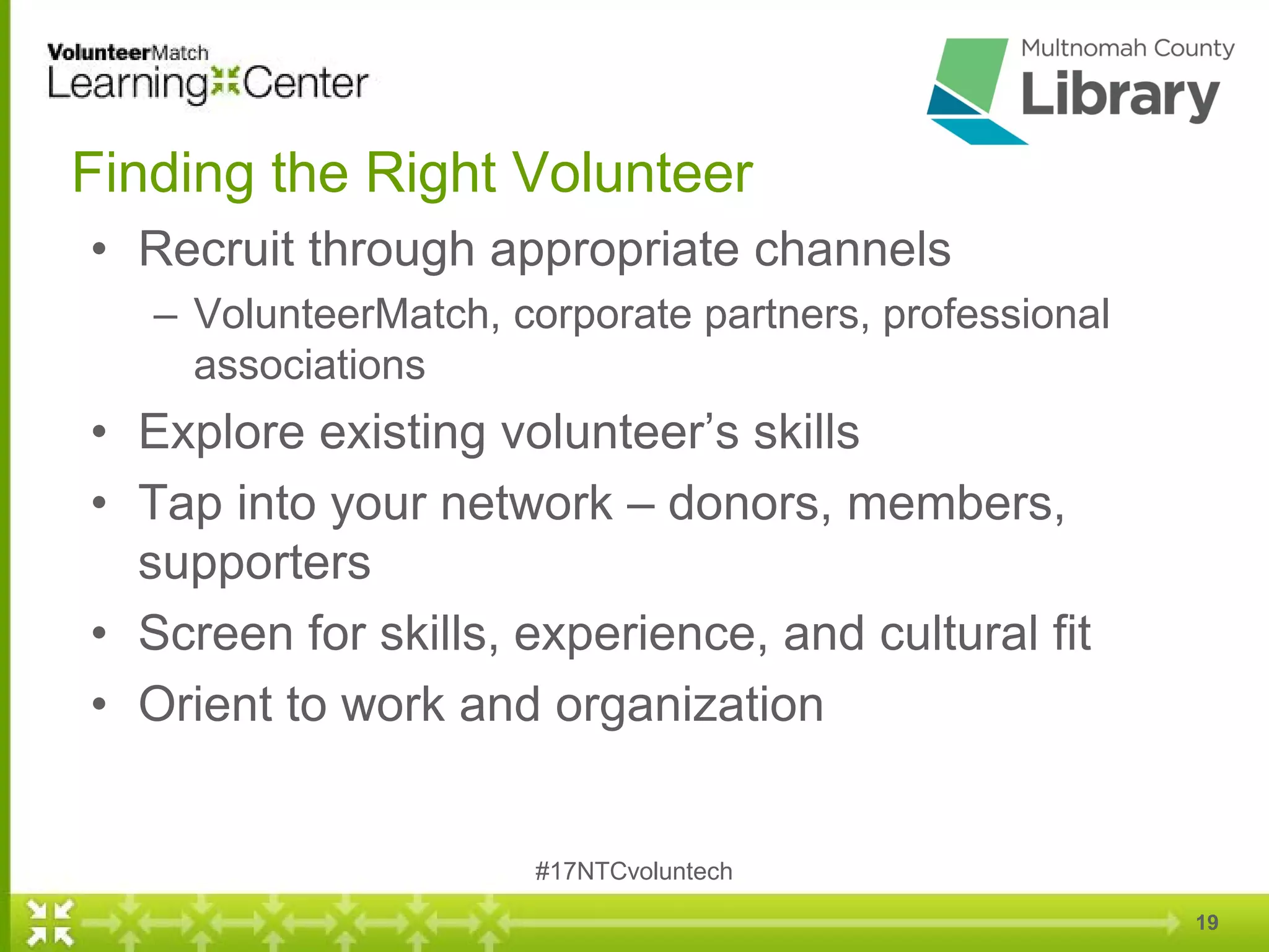19
Finding the Right Volunteer
• Recruit through appropriate channels
– VolunteerMatch, corporate partners, professional
associations
• Explore existing volunteer’s skills
• Tap into your network – donors, members,
supporters
• Screen for skills, experience, and cultural fit
• Orient to work and organization
#17NTCvoluntech
 