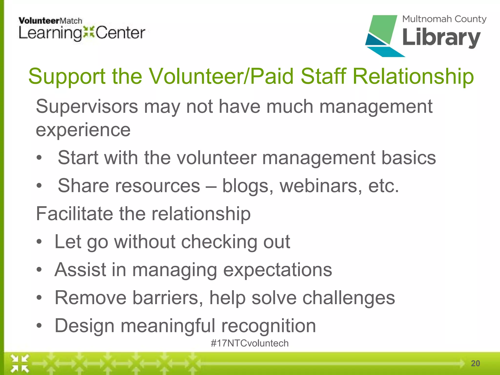 20
Support the Volunteer/Paid Staff Relationship
Supervisors may not have much management
experience
• Start with the volunteer management basics
• Share resources – blogs, webinars, etc.
Facilitate the relationship
• Let go without checking out
• Assist in managing expectations
• Remove barriers, help solve challenges
• Design meaningful recognition
#17NTCvoluntech
 