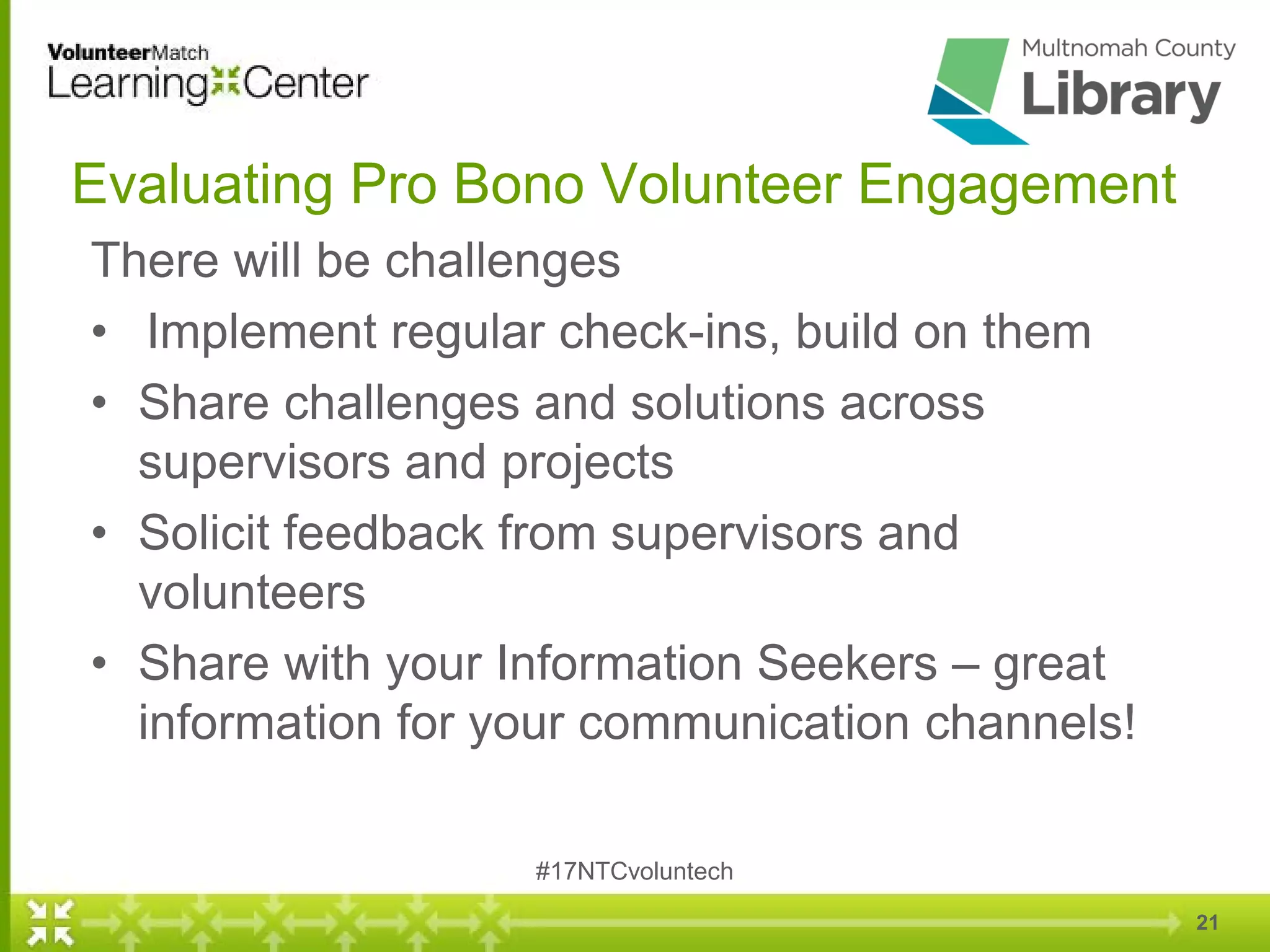 21
Evaluating Pro Bono Volunteer Engagement
There will be challenges
• Implement regular check-ins, build on them
• Share challenges and solutions across
supervisors and projects
• Solicit feedback from supervisors and
volunteers
• Share with your Information Seekers – great
information for your communication channels!
#17NTCvoluntech
 