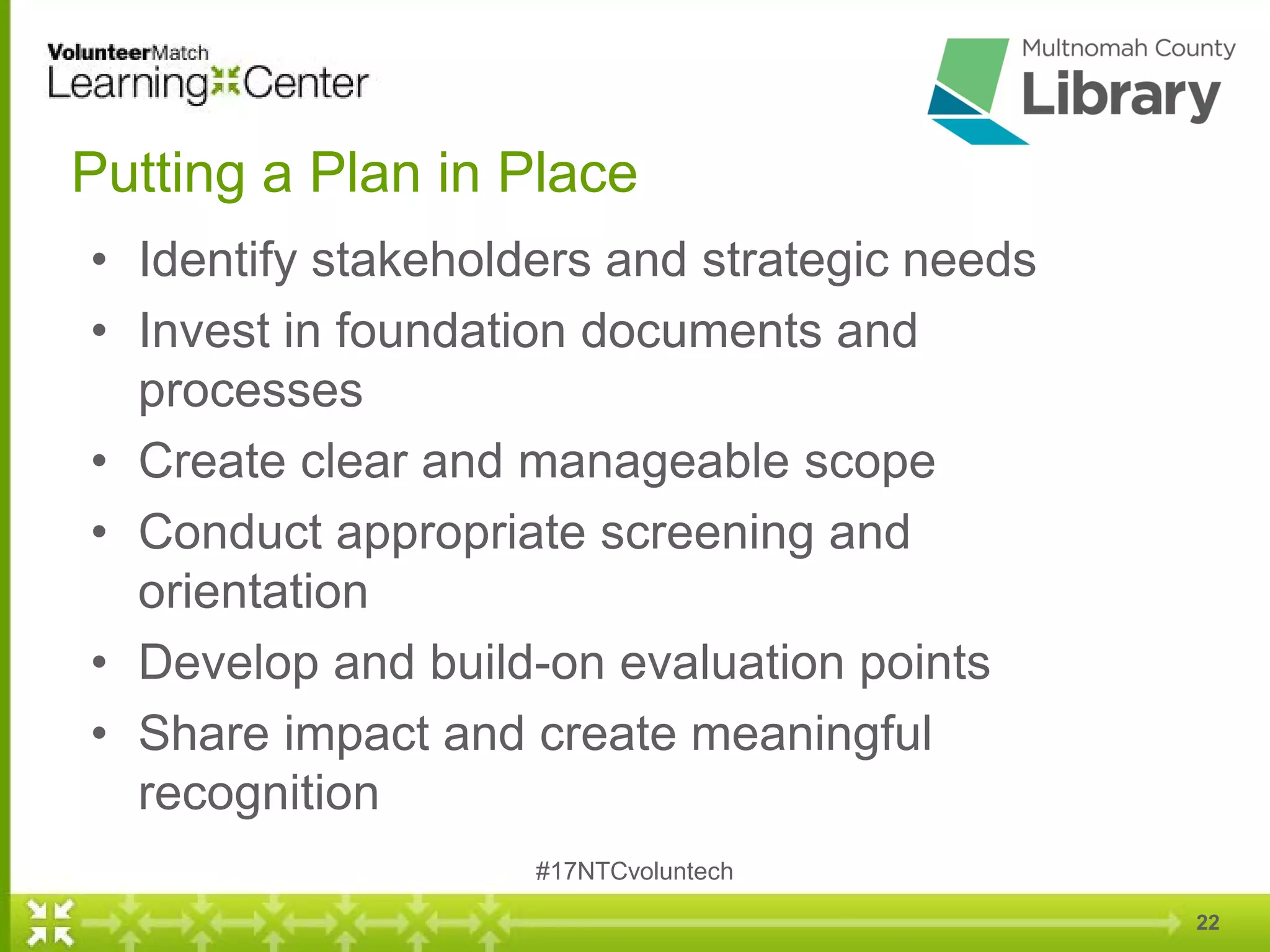 22
Putting a Plan in Place
• Identify stakeholders and strategic needs
• Invest in foundation documents and
processes
• Create clear and manageable scope
• Conduct appropriate screening and
orientation
• Develop and build-on evaluation points
• Share impact and create meaningful
recognition
#17NTCvoluntech
 