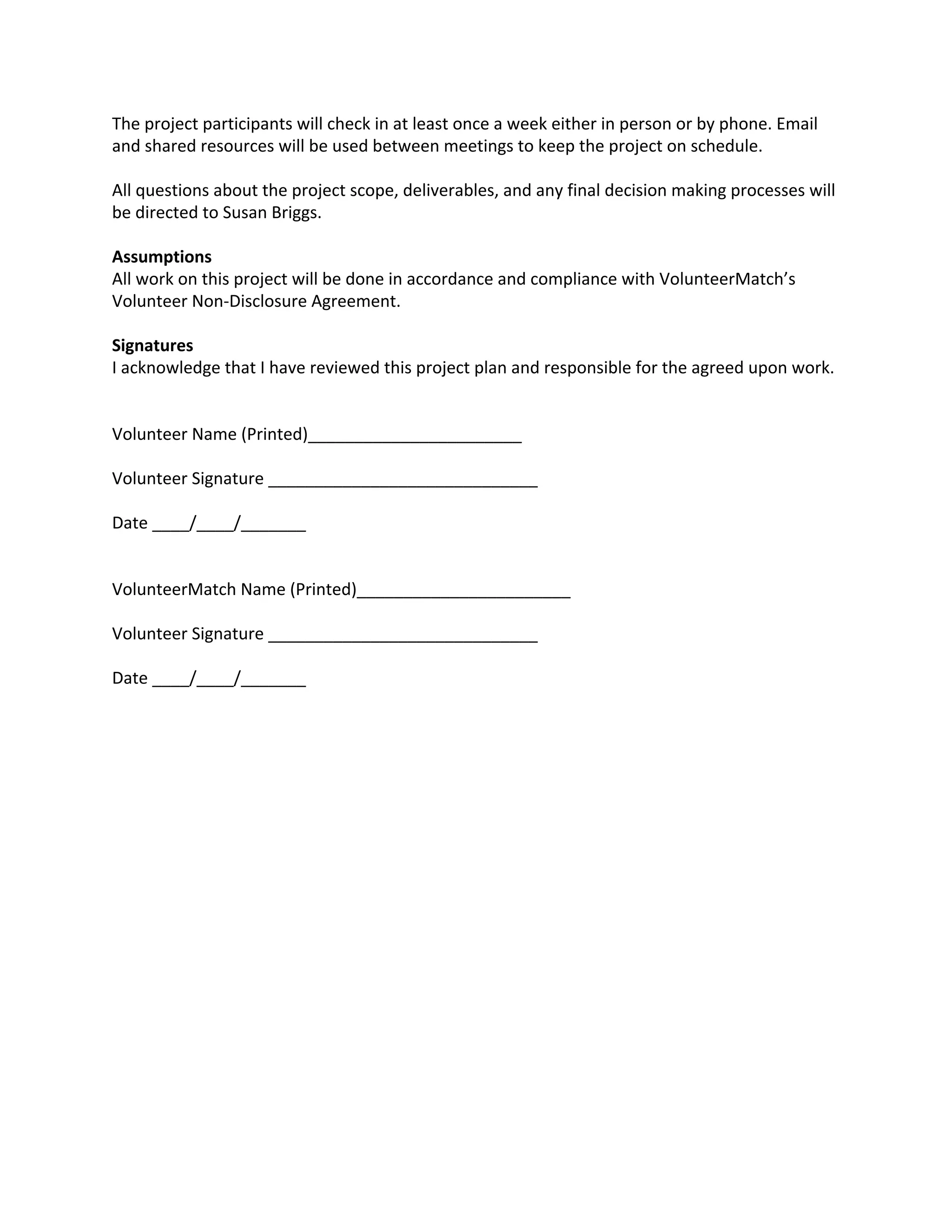 The project participants will check in at least once a week either in person or by phone. Email
and shared resources will be used between meetings to keep the project on schedule.
All questions about the project scope, deliverables, and any final decision making processes will
be directed to Susan Briggs.
Assumptions
All work on this project will be done in accordance and compliance with VolunteerMatch’s
Volunteer Non-Disclosure Agreement.
Signatures
I acknowledge that I have reviewed this project plan and responsible for the agreed upon work.
Volunteer Name (Printed)_______________________
Volunteer Signature _____________________________
Date ____/____/_______
VolunteerMatch Name (Printed)_______________________
Volunteer Signature _____________________________
Date ____/____/_______
 