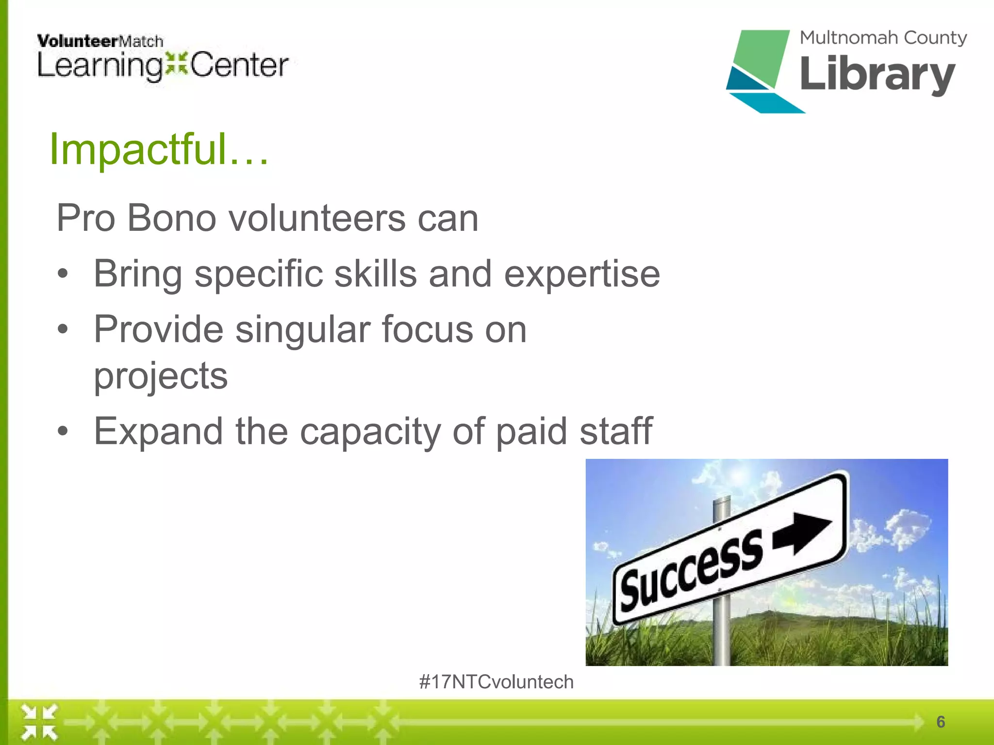 Impactful…
Pro Bono volunteers can
• Bring specific skills and expertise
• Provide singular focus on
projects
• Expand the capacity of paid staff
6
#17NTCvoluntech
 