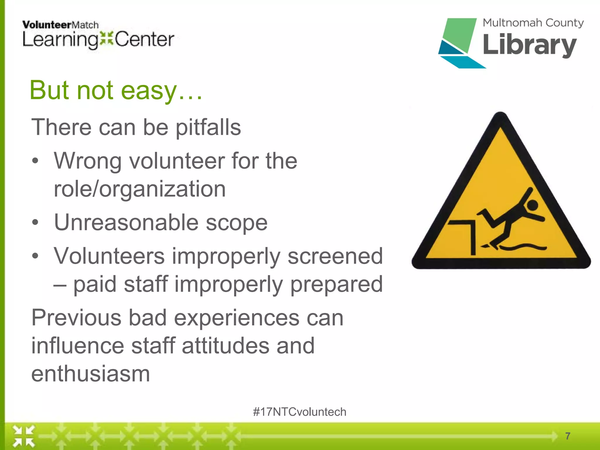 But not easy…
There can be pitfalls
• Wrong volunteer for the
role/organization
• Unreasonable scope
• Volunteers improperly screened
– paid staff improperly prepared
Previous bad experiences can
influence staff attitudes and
enthusiasm
7
#17NTCvoluntech
 