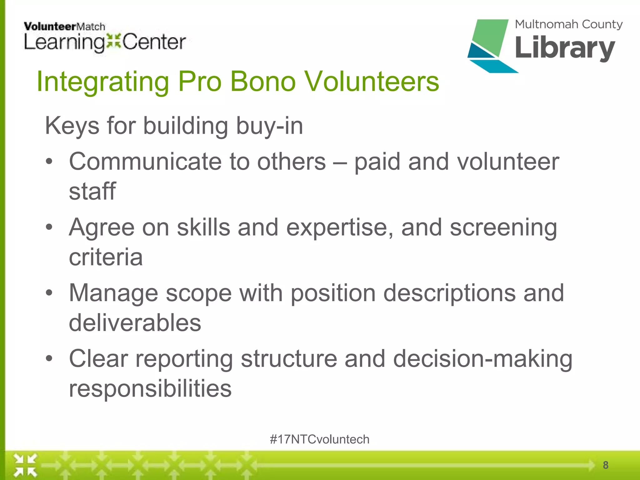 8
Integrating Pro Bono Volunteers
Keys for building buy-in
• Communicate to others – paid and volunteer
staff
• Agree on skills and expertise, and screening
criteria
• Manage scope with position descriptions and
deliverables
• Clear reporting structure and decision-making
responsibilities
#17NTCvoluntech
 