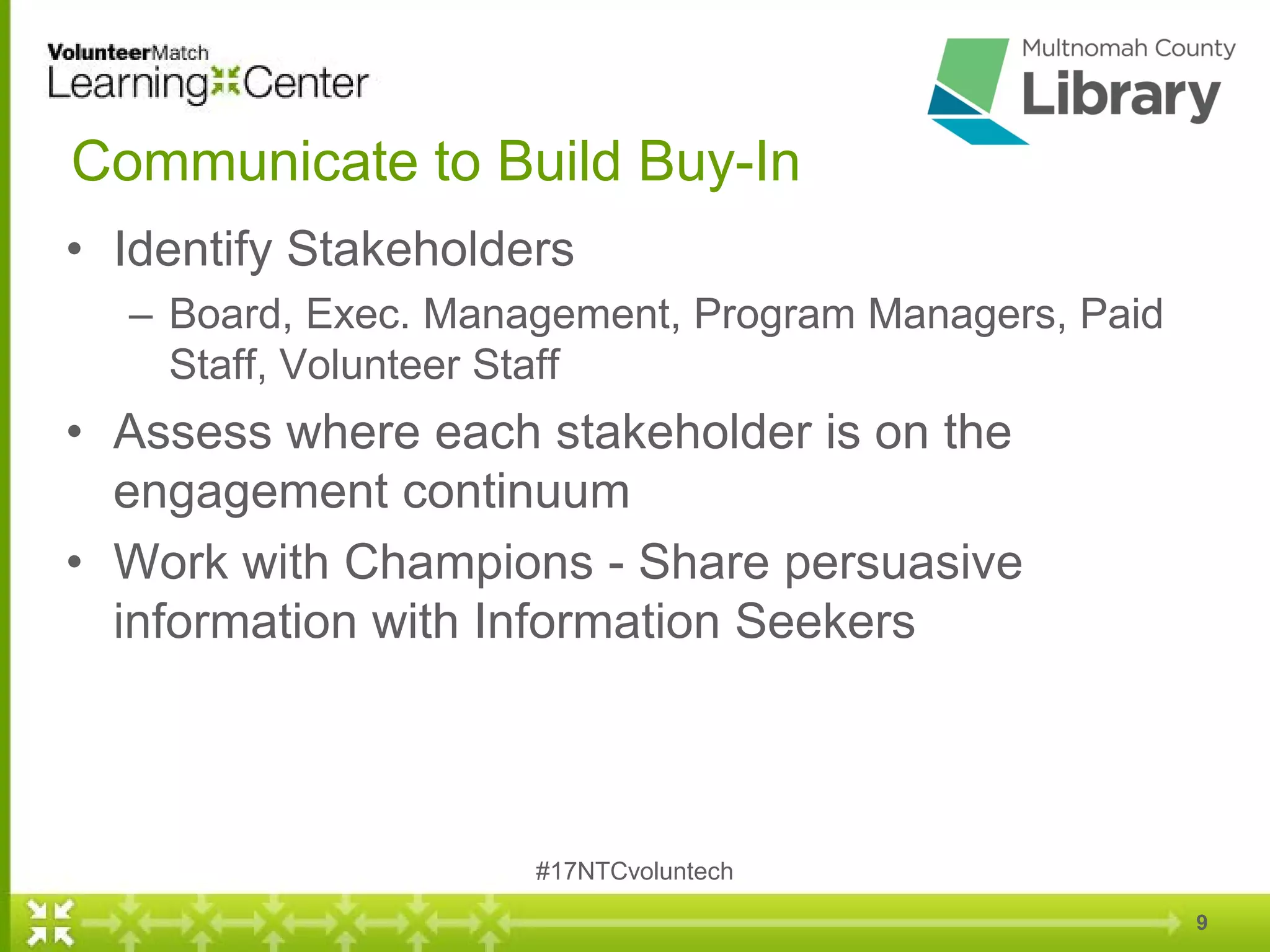 9
Communicate to Build Buy-In
• Identify Stakeholders
– Board, Exec. Management, Program Managers, Paid
Staff, Volunteer Staff
• Assess where each stakeholder is on the
engagement continuum
• Work with Champions - Share persuasive
information with Information Seekers
#17NTCvoluntech
 