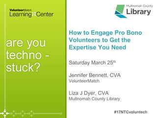 Saturday March 25th
Jennifer Bennett, CVA
VolunteerMatch
Liza J Dyer, CVA
Multnomah County Library
How to Engage Pro Bono
Volunteers to Get the
Expertise You Need
#17NTCvoluntech
 