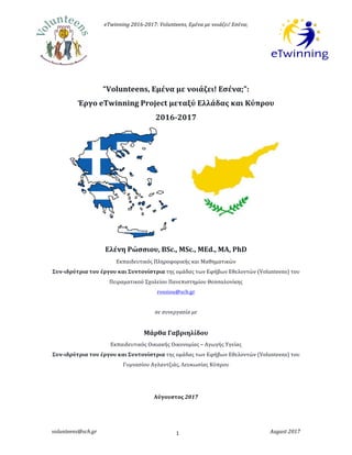 eTwinning	2016-2017:	Volunteens,	Eμένα	με	νοιάζει!	Εσένα;
volunteens@sch.gr	 	 August	2017	1	
	
		
	
“Volunteens,	Εμένα	με	νοιάζει!	Εσένα;”:		
Έργο	eTwinning	Project	μεταξύ	Ελλάδας	και	Κύπρου	
2016-2017	
	
	
	
	
	
	
	
	
	
Ελένη	Ρώσσιου,	BSc.,	MSc.,	MΕd.,	ΜΑ,	PhD	
Εκπαιδευτικός	Πληροφορικής	και	Μαθηματικών		
Συν-ιδρύτρια	του	έργου	και	Συντονίστρια	της	ομάδας	των	Εφήβων	Εθελοντών	(Volunteens)	του	
Πειραματικού	Σχολείου	Πανεπιστημίου	Θεσσαλονίκης			
rossiou@sch.gr	
	
σε	συνεργασία	με		
	
Μάρθα	Γαβριηλίδου	
Εκπαιδευτικός	Οικιακής	Οικονομίας	–	Αγωγής	Υγείας		
Συν-ιδρύτρια	του	έργου	και	Συντονίστρια	της	ομάδας	των	Εφήβων	Εθελοντών	(Volunteens)	του	
Γυμνασίου	Αγλαντζιάς,	Λευκωσίας	Κύπρου			
	
	
Αύγουστος	2017	
	
 