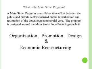 What is the Main Street Program?
A Main Street Program is a collaborative effort between the
public and private sectors focused on the revitalization and
restoration of the downtown commercial core. The program
is designed around the Main Street Four-Point Approach ®


 Organization, Promotion, Design
                &
     Economic Restructuring
 