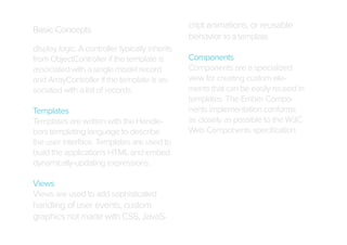 Basic Concepts
display logic. A controller typically inherits
from ObjectController if the template is
associated with a single model record
and ArrayController if the template is associated with a list of records.
Templates
Templates are written with the Handlebars templating language to describe
the user interface. Templates are used to
build the application's HTML and embed
dynamically-updating expressions.
Views
Views are used to add sophisticated

handling of user events, custom
graphics not made with CSS, JavaS-

cript animations, or reusable
behavior to a template.
Components
Components are a specialized
view for creating custom elements that can be easily reused in
templates. The Ember Components implementation conforms
as closely as possible to the W3C
Web Components speciﬁcation.

 