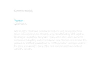 Dynamic models
Yeoman
/yeoman.io/
With so many great tools available to front-end web developers these
days it can sometimes be difficult to understand how they all ﬁt together.
Deciding on a workﬂow that you’re happy with is often a very personal
endeavour, but getting started isn’t always easy. Yeoman aims to solve this
problem by scaffolding workﬂows for creating modern webapps, while at
the same time mixing in many of the best practices that have evolved
within the industry.

 