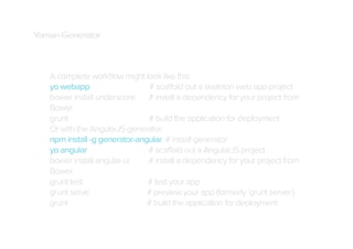 Yoman Generator

A complete workﬂow might look like this:
yo webapp
# scaffold out a skeleton web app project
bower install underscore # install a dependency for your project from
Bower
grunt
# build the application for deployment
Or with the AngularJS generator:
npm install -g generator-angular # install generator
yo angular
# scaffold out a AngularJS project
bower install angular-ui
# install a dependency for your project from
Bower
grunt test
# test your app
grunt serve
# preview your app (formerly `grunt server`)
grunt
# build the application for deployment

 