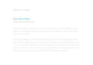 Dynamic models
OpenStreetMap
/openstreetmap.org/
OpenStreetMap is built by a community of mappers that contribute and
maintain data about roads, trails, cafés, railway stations, and much more,
all over the world.
OpenStreetMap's community is diverse, passionate, and growing every
day. Our contributors include enthusiast mappers, GIS professionals, engineers running the OSM servers, humanitarians mapping disaster-affected
areas, and many more. To learn more about the community, see the user
diaries, community blogs, and the OSM Foundation website.

 