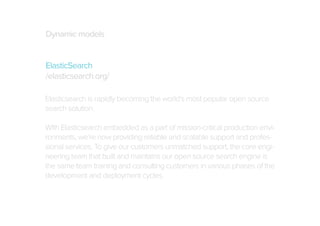 Dynamic models
ElasticSearch
/elasticsearch.org/
Elasticsearch is rapidly becoming the world’s most popular open source
search solution.
With Elasticsearch embedded as a part of mission-critical production environments, we’re now providing reliable and scalable support and professional services. To give our customers unmatched support, the core engineering team that built and maintains our open source search engine is
the same team training and consulting customers in various phases of the
development and deployment cycles.

 