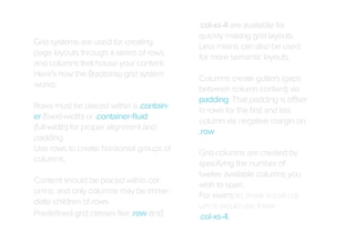 Grid systems are used for creating
page layouts through a series of rows
and columns that house your content.
Here's how the Bootstrap grid system
works:
Rows must be placed within a .container (ﬁxed-width) or .container-ﬂuid
(full-width) for proper alignment and
padding.
Use rows to create horizontal groups of
columns.
Content should be placed within columns, and only columns may be immediate children of rows.
Predeﬁned grid classes like .row and

.col-xs-4 are available for
quickly making grid layouts.
Less mixins can also be used
for more semantic layouts.
Columns create gutters (gaps
between column content) via
padding. That padding is offset
in rows for the ﬁrst and last
column via negative margin on
.row
Grid columns are created by
specifying the number of
twelve available columns you
wish to span.
For example, three equal columns would use three
.col-xs-4.

 
