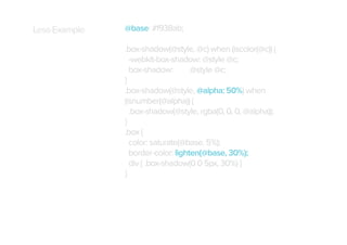 Less Example

@base: #f938ab;
.box-shadow(@style, @c) when (iscolor(@c)) {
-webkit-box-shadow: @style @c;
box-shadow:
@style @c;
}
.box-shadow(@style, @alpha: 50%) when
(isnumber(@alpha)) {
.box-shadow(@style, rgba(0, 0, 0, @alpha));
}
.box {
color: saturate(@base, 5%);
border-color: lighten(@base, 30%);
div { .box-shadow(0 0 5px, 30%) }
}

 