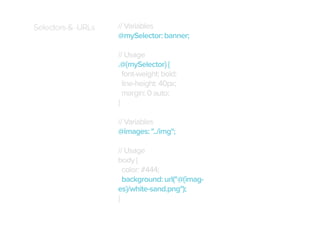 Selectors & URLs

// Variables
@mySelector: banner;
// Usage
.@{mySelector} {
font-weight: bold;
line-height: 40px;
margin: 0 auto;
}
// Variables
@images: "../img";
// Usage
body {
color: #444;
background: url("@{images}/white-sand.png");
}

 