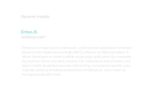 Dynamic models
Ember.JS
/emberjs.com/
Ember.js is an open-source client-side JavaScript web application framework
based on the model-view-controller (MVC) software architectural pattern. It
allows developers to create scalable single-page applications by incorporating common idioms and best practices into a framework that provides a rich
object model, declarative two-way data binding, computed properties, automatically-updating templates powered by Handlebars.js, and a router for
managing application state.

 