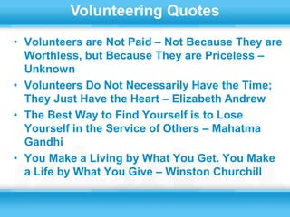 Volunteering Quotes
• Volunteers are Not Paid – Not Because They are
  Worthless, but Because They are Priceless –
  Unknown
• Volunteers Do Not Necessarily Have the Time;
  They Just Have the Heart – Elizabeth Andrew
• The Best Way to Find Yourself is to Lose
  Yourself in the Service of Others – Mahatma
  Gandhi
• You Make a Living by What You Get. You Make
  a Life by What You Give – Winston Churchill
 