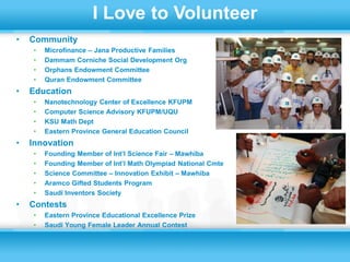 I Love to Volunteer
•   Community
    •   Microfinance – Jana Productive Families
    •   Dammam Corniche Social Development Org
    •   Orphans Endowment Committee
    •   Quran Endowment Committee
•   Education
    •   Nanotechnology Center of Excellence KFUPM
    •   Computer Science Advisory KFUPM/UQU
    •   KSU Math Dept
    •   Eastern Province General Education Council
•   Innovation
    •   Founding Member of Int’l Science Fair – Mawhiba
    •   Founding Member of Int’l Math Olympiad National Cmte
    •   Science Committee – Innovation Exhibit – Mawhiba
    •   Aramco Gifted Students Program
    •   Saudi Inventors Society
•   Contests
    •   Eastern Province Educational Excellence Prize
    •   Saudi Young Female Leader Annual Contest
 