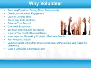 Why Volunteer
•   Becoming Proactive / Getting Ahead Professionally
•   Contribution Increases Engagement
•   Learn or Develop Skills
•   Teach Your Skills to Others
•   Enhance Your Résumé
•   Gain Work Experience
•   Build Self-esteem & Self-confidence
•   Improve Your Health / Reduced Stress
•   Make Important Networking Contacts / Meet New People
•   Feel Needed & Valued
•   Communicate to Others that You are Ambitious, Enthusiastic & Care About the
    Community
•   Make a Difference in Someone’s Life
 