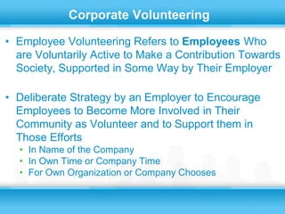 Corporate Volunteering

• Employee Volunteering Refers to Employees Who
  are Voluntarily Active to Make a Contribution Towards
  Society, Supported in Some Way by Their Employer

• Deliberate Strategy by an Employer to Encourage
  Employees to Become More Involved in Their
  Community as Volunteer and to Support them in
  Those Efforts
  • In Name of the Company
  • In Own Time or Company Time
  • For Own Organization or Company Chooses
 