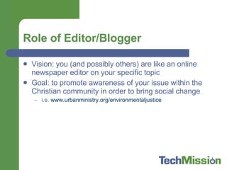 Role of Editor/Blogger Vision: you (and possibly others) are like an online newspaper editor on your specific topic Goal: to promote awareness of your issue within the Christian community in order to bring social change i.e.  www.urbanministry.org/environmentaljustice 