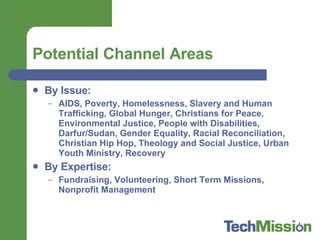 Potential Channel Areas By Issue:  AIDS, Poverty, Homelessness, Slavery and Human Trafficking, Global Hunger, Christians for Peace, Environmental Justice, People with Disabilities, Darfur/Sudan, Gender Equality, Racial Reconciliation, Christian Hip Hop, Theology and Social Justice, Urban Youth Ministry, Recovery  By Expertise:  Fundraising, Volunteering, Short Term Missions, Nonprofit Management 